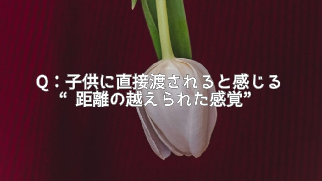 Q:子供に直接渡されると感じる“距離の越えられた感覚”