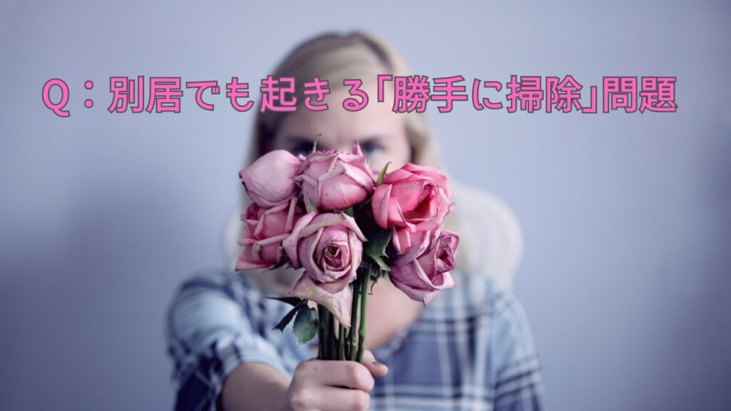 Q:別居でも起きる「勝手に掃除」問題