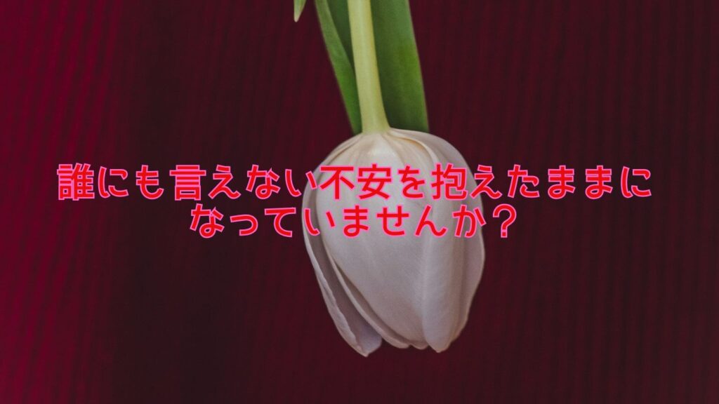 誰にも言えない不安を抱えたままになっていませんか?