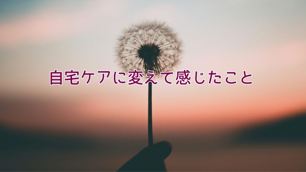 自宅ケアに変えて感じたこと