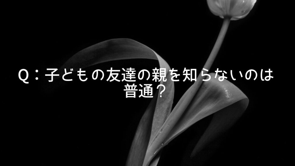 Q：子どもの友達の親を知らないのは普通？